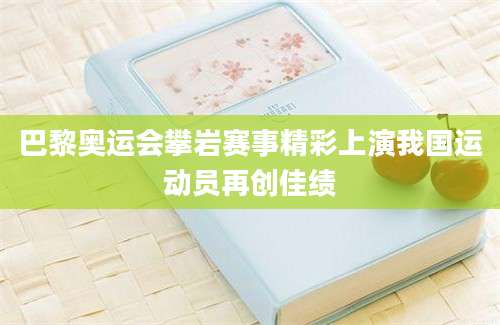巴黎奥运会攀岩赛事精彩上演我国运动员再创佳绩