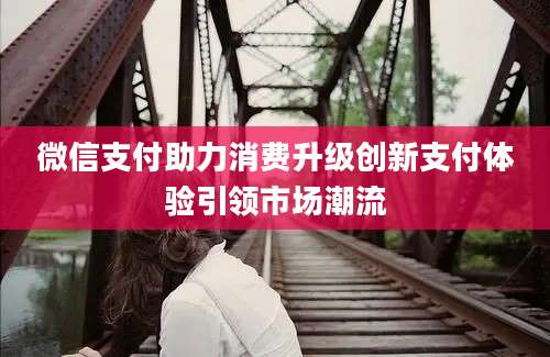 微信支付助力消费升级创新支付体验引领市场潮流