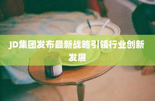 JD集团发布最新战略引领行业创新发展
