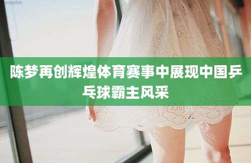 陈梦再创辉煌体育赛事中展现中国乒乓球霸主风采