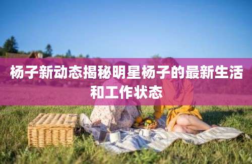 杨子新动态揭秘明星杨子的最新生活和工作状态