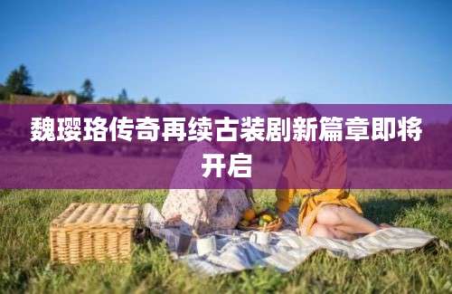 魏璎珞传奇再续古装剧新篇章即将开启