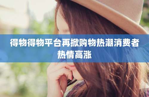 得物得物平台再掀购物热潮消费者热情高涨