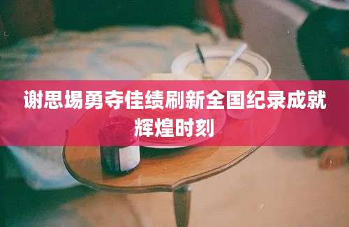 谢思埸勇夺佳绩刷新全国纪录成就辉煌时刻