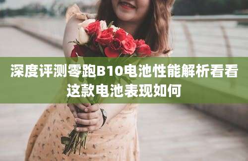 深度评测零跑B10电池性能解析看看这款电池表现如何