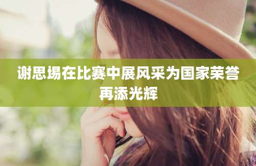 谢思埸在比赛中展风采为国家荣誉再添光辉