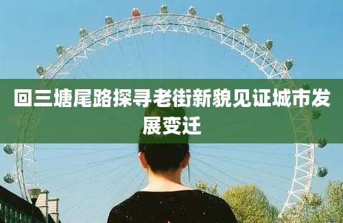 回三塘尾路探寻老街新貌见证城市发展变迁