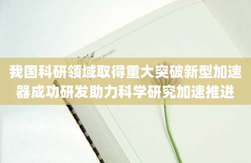 我国科研领域取得重大突破新型加速器成功研发助力科学研究加速推进