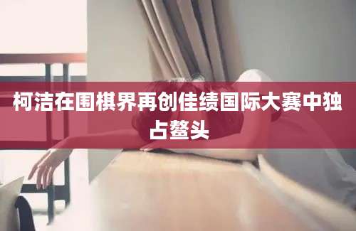 柯洁在围棋界再创佳绩国际大赛中独占鳌头