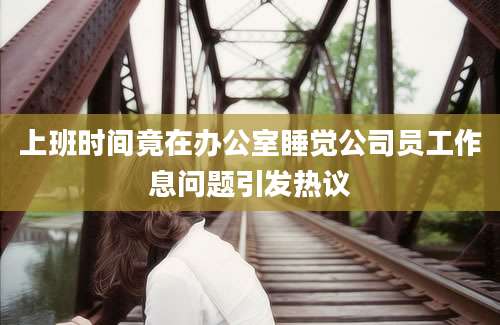 上班时间竟在办公室睡觉公司员工作息问题引发热议