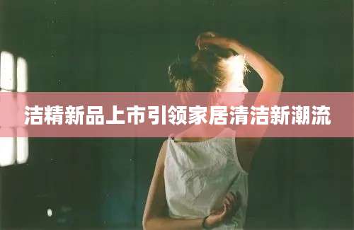 洁精新品上市引领家居清洁新潮流