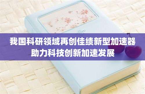 我国科研领域再创佳绩新型加速器助力科技创新加速发展