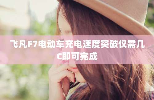 飞凡F7电动车充电速度突破仅需几C即可完成