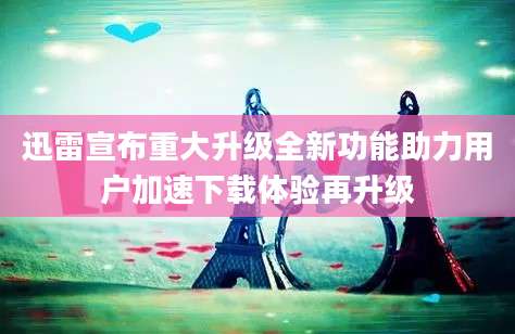 迅雷宣布重大升级全新功能助力用户加速下载体验再升级