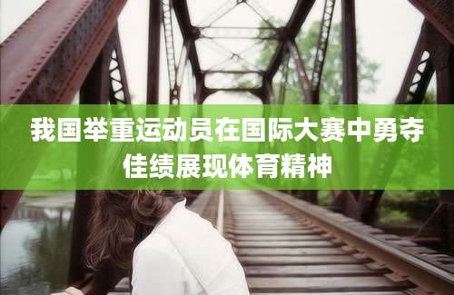 我国举重运动员在国际大赛中勇夺佳绩展现体育精神