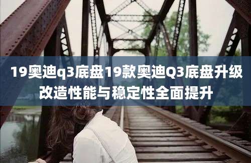 19奥迪q3底盘19款奥迪Q3底盘升级改造性能与稳定性全面提升