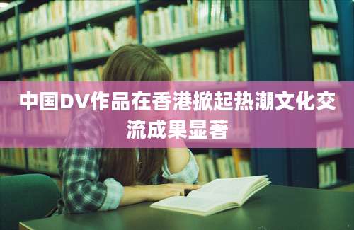 中国DV作品在香港掀起热潮文化交流成果显著