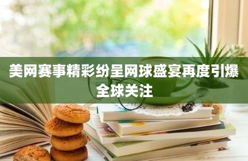 美网赛事精彩纷呈网球盛宴再度引爆全球关注