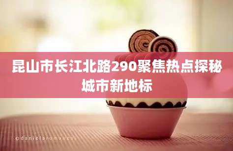 昆山市长江北路290聚焦热点探秘城市新地标