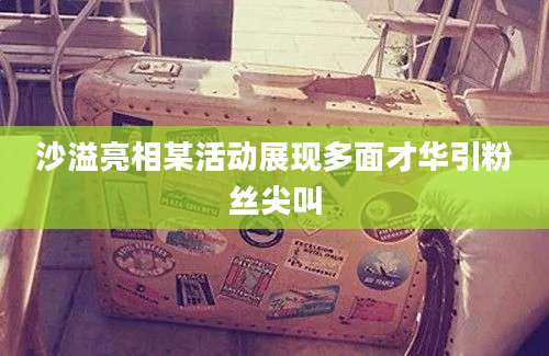 沙溢亮相某活动展现多面才华引粉丝尖叫