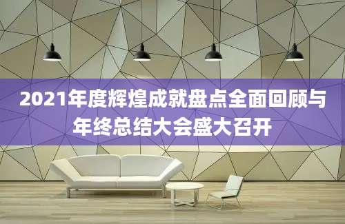 2021年度辉煌成就盘点全面回顾与年终总结大会盛大召开