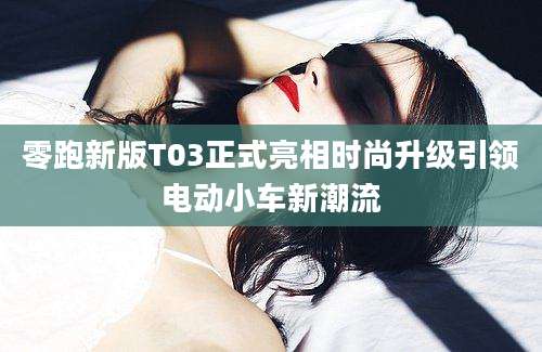 零跑新版T03正式亮相时尚升级引领电动小车新潮流