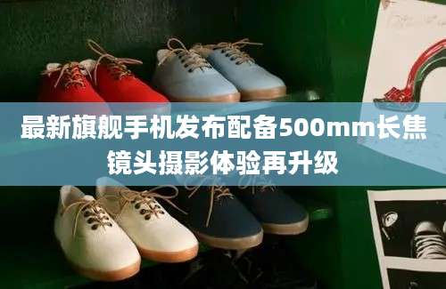 最新旗舰手机发布配备500mm长焦镜头摄影体验再升级
