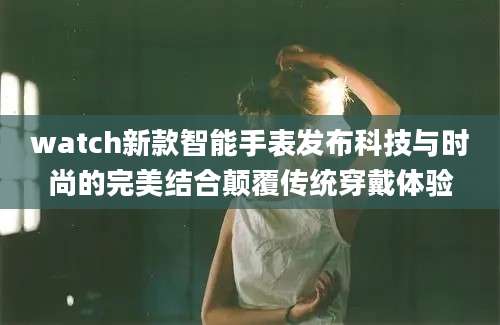 watch新款智能手表发布科技与时尚的完美结合颠覆传统穿戴体验