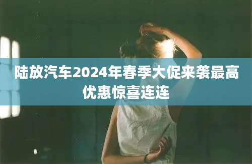 陆放汽车2024年春季大促来袭最高优惠惊喜连连