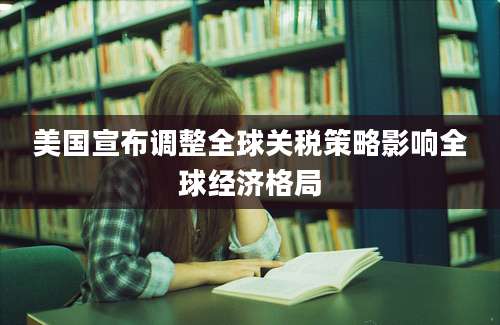 美国宣布调整全球关税策略影响全球经济格局