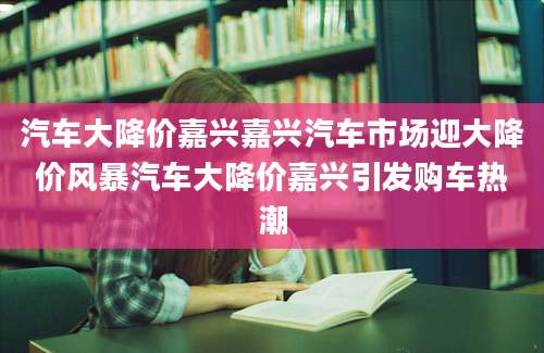汽车大降价嘉兴嘉兴汽车市场迎大降价风暴汽车大降价嘉兴引发购车热潮