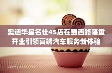 奥迪华星名仕4S店在蜀西路隆重开业引领高端汽车服务新体验