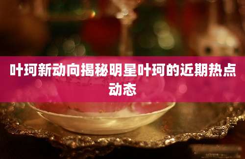 叶珂新动向揭秘明星叶珂的近期热点动态