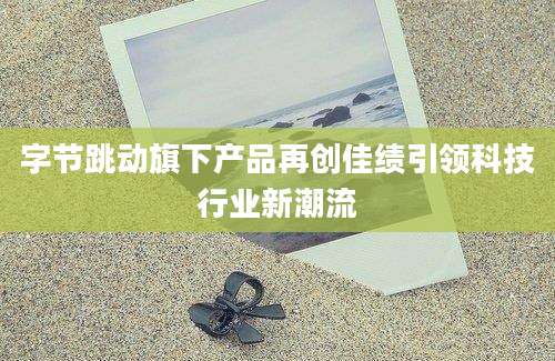 字节跳动旗下产品再创佳绩引领科技行业新潮流