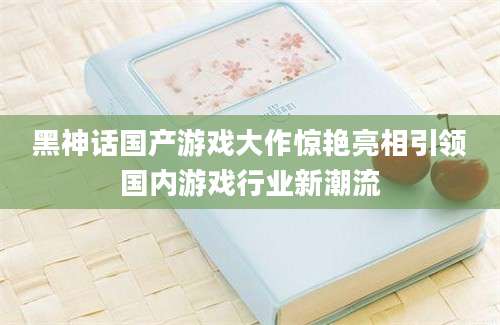 黑神话国产游戏大作惊艳亮相引领国内游戏行业新潮流