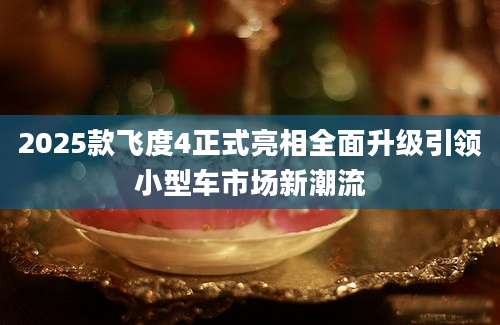 2025款飞度4正式亮相全面升级引领小型车市场新潮流