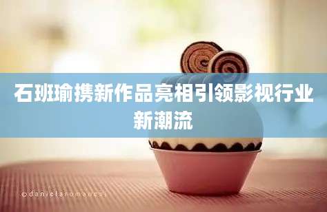石班瑜携新作品亮相引领影视行业新潮流