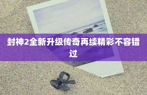 封神2全新升级传奇再续精彩不容错过