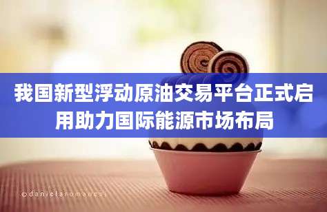 我国新型浮动原油交易平台正式启用助力国际能源市场布局