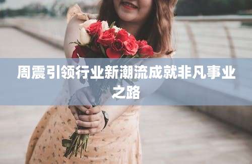 周震引领行业新潮流成就非凡事业之路