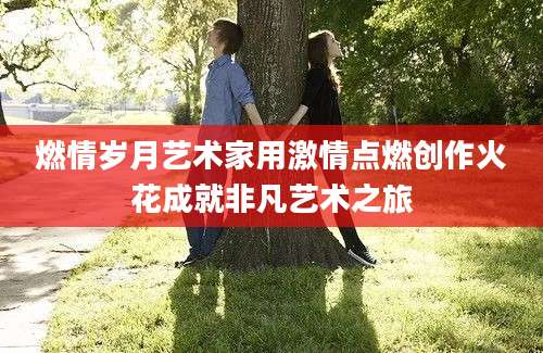 燃情岁月艺术家用激情点燃创作火花成就非凡艺术之旅