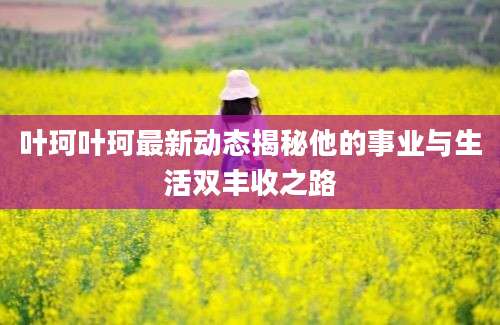 叶珂叶珂最新动态揭秘他的事业与生活双丰收之路