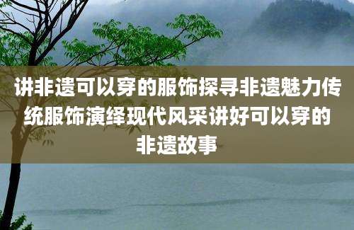讲非遗可以穿的服饰探寻非遗魅力传统服饰演绎现代风采讲好可以穿的非遗故事