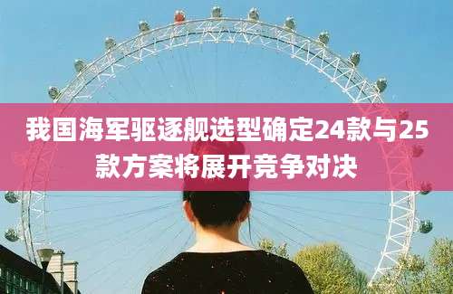 我国海军驱逐舰选型确定24款与25款方案将展开竞争对决