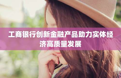 工商银行创新金融产品助力实体经济高质量发展