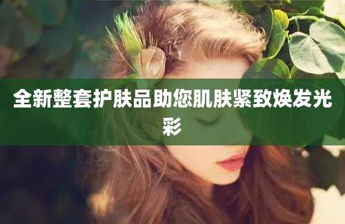 全新整套护肤品助您肌肤紧致焕发光彩