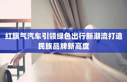 红旗气汽车引领绿色出行新潮流打造民族品牌新高度