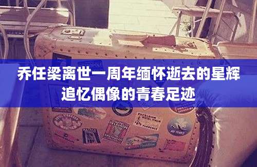 乔任梁离世一周年缅怀逝去的星辉追忆偶像的青春足迹