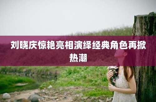 刘晓庆惊艳亮相演绎经典角色再掀热潮
