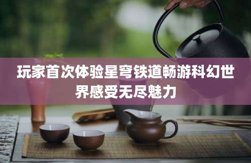 玩家首次体验星穹铁道畅游科幻世界感受无尽魅力